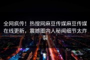 全网疯传！热搜网麻豆传媒麻豆传媒在线更新，震撼圈内人秘闻细节太炸裂