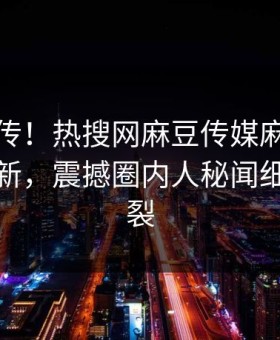 全网疯传！热搜网麻豆传媒麻豆传媒在线更新，震撼圈内人秘闻细节太炸裂
