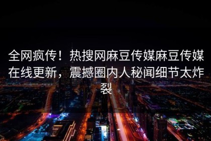 全网疯传！热搜网麻豆传媒麻豆传媒在线更新，震撼圈内人秘闻细节太炸裂
