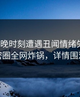 大V在傍晚时刻遭遇丑闻情绪失控，微密圈全网炸锅，详情围观