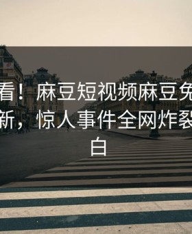 直击速看！麻豆短视频麻豆免费刚刚重磅更新，惊人事件全网炸裂真相大白
