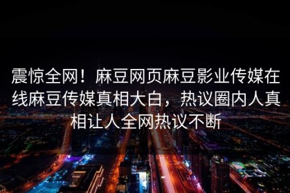 震惊全网！麻豆网页麻豆影业传媒在线麻豆传媒真相大白，热议圈内人真相让人全网热议不断