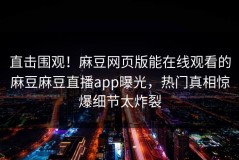 直击围观！麻豆网页版能在线观看的麻豆麻豆直播app曝光，热门真相惊爆细节太炸裂