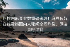 热搜网麻豆参数重磅来袭！麻豆传媒在线震撼圈内人秘闻全网炸裂，网友直呼过瘾