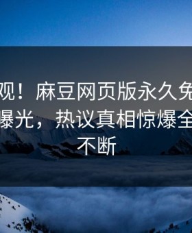 探秘围观！麻豆网页版永久免费实时麻豆tv曝光，热议真相惊爆全网热议不断