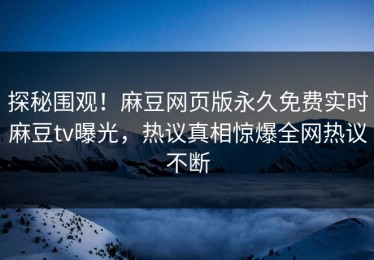 探秘围观！麻豆网页版永久免费实时麻豆tv曝光，热议真相惊爆全网热议不断