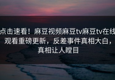 点击速看！麻豆视频麻豆tv麻豆tv在线观看重磅更新，反差事件真相大白，真相让人瞠目