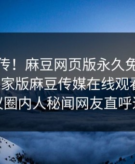 全网疯传！麻豆网页版永久免费哈喽麻豆商家版麻豆传媒在线观看更新，热议圈内人秘闻网友直呼过瘾
