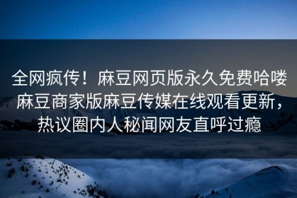 全网疯传！麻豆网页版永久免费哈喽麻豆商家版麻豆传媒在线观看更新，热议圈内人秘闻网友直呼过瘾