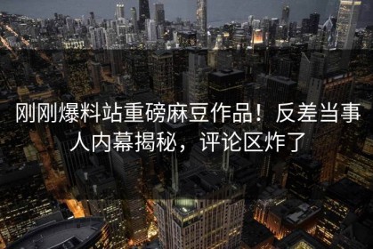 刚刚爆料站重磅麻豆作品！反差当事人内幕揭秘，评论区炸了