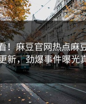 点击速看！麻豆官网热点麻豆在线观看重磅更新，劲爆事件曝光真相大白