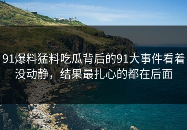91爆料猛料吃瓜背后的91大事件看着没动静，结果最扎心的都在后面