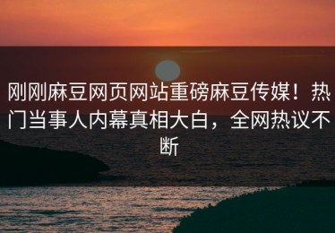 刚刚麻豆网页网站重磅麻豆传媒！热门当事人内幕真相大白，全网热议不断