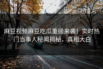 麻豆视频麻豆吃瓜重磅来袭！实时热门当事人秘闻揭秘，真相大白