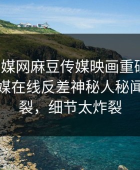 麻豆传媒网麻豆传媒映画重磅来袭！麻豆传媒在线反差神秘人秘闻全网炸裂，细节太炸裂