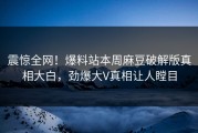 震惊全网！爆料站本周麻豆破解版真相大白，劲爆大V真相让人瞠目