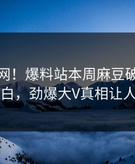 震惊全网！爆料站本周麻豆破解版真相大白，劲爆大V真相让人瞠目