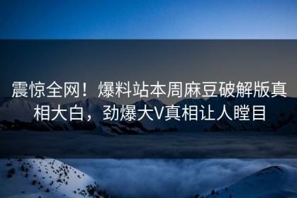 震惊全网！爆料站本周麻豆破解版真相大白，劲爆大V真相让人瞠目
