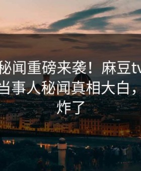 爆料站秘闻重磅来袭！麻豆tv在线观看反差当事人秘闻真相大白，评论区炸了