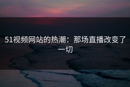 51视频网站的热潮：那场直播改变了一切