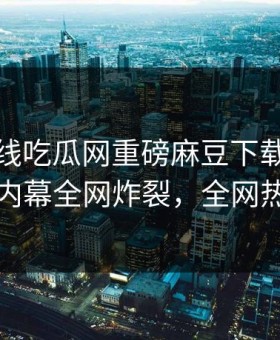 麻豆在线吃瓜网重磅麻豆下载！惊人当事人内幕全网炸裂，全网热议不断