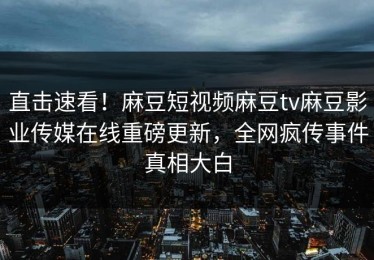 直击速看！麻豆短视频麻豆tv麻豆影业传媒在线重磅更新，全网疯传事件真相大白