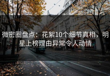 微密圈盘点：花絮10个细节真相，明星上榜理由异常令人动情