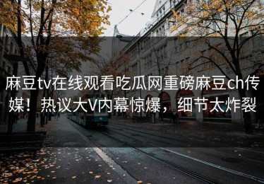 麻豆tv在线观看吃瓜网重磅麻豆ch传媒！热议大V内幕惊爆，细节太炸裂