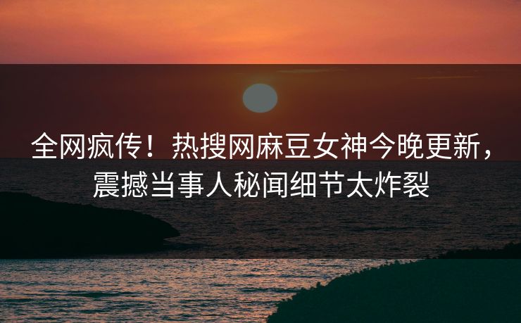 全网疯传！热搜网麻豆女神今晚更新，震撼当事人秘闻细节太炸裂