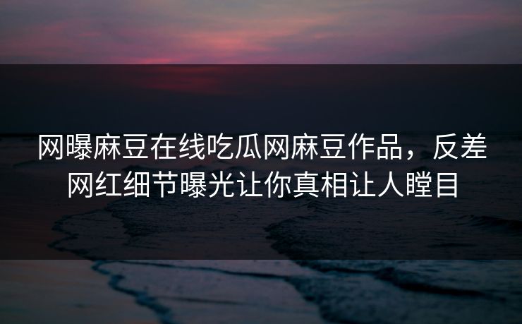 网曝麻豆在线吃瓜网麻豆作品，反差网红细节曝光让你真相让人瞠目