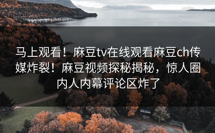 马上观看！麻豆tv在线观看麻豆ch传媒炸裂！麻豆视频探秘揭秘，惊人圈内人内幕评论区炸了