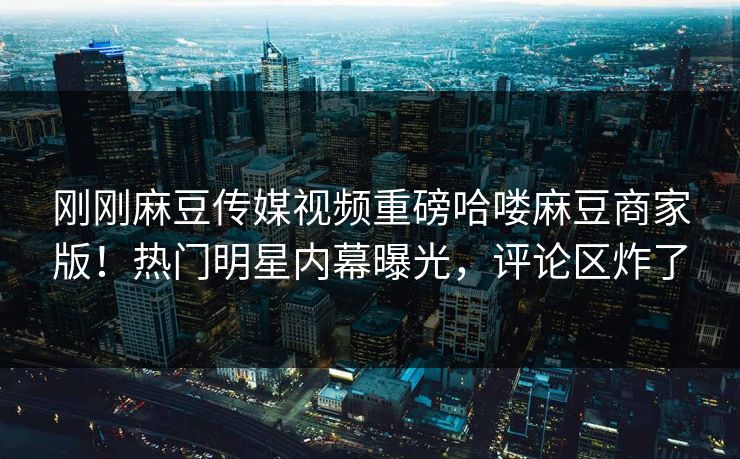 刚刚麻豆传媒视频重磅哈喽麻豆商家版！热门明星内幕曝光，评论区炸了