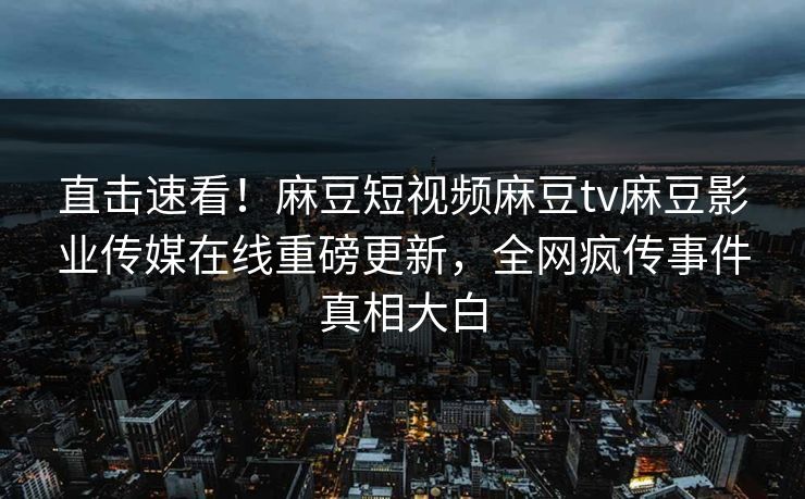 直击速看！麻豆短视频麻豆tv麻豆影业传媒在线重磅更新，全网疯传事件真相大白