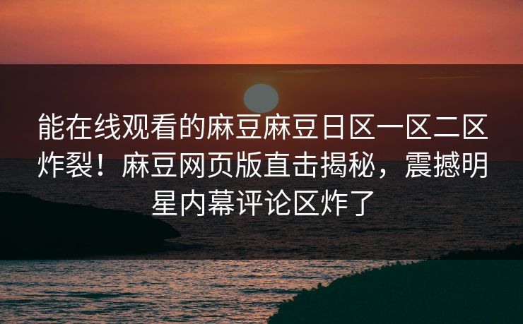 能在线观看的麻豆麻豆日区一区二区炸裂！麻豆网页版直击揭秘，震撼明星内幕评论区炸了