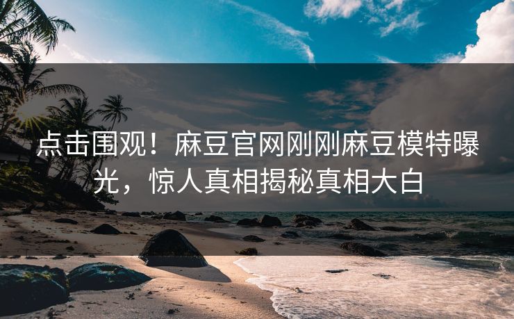 点击围观！麻豆官网刚刚麻豆模特曝光，惊人真相揭秘真相大白