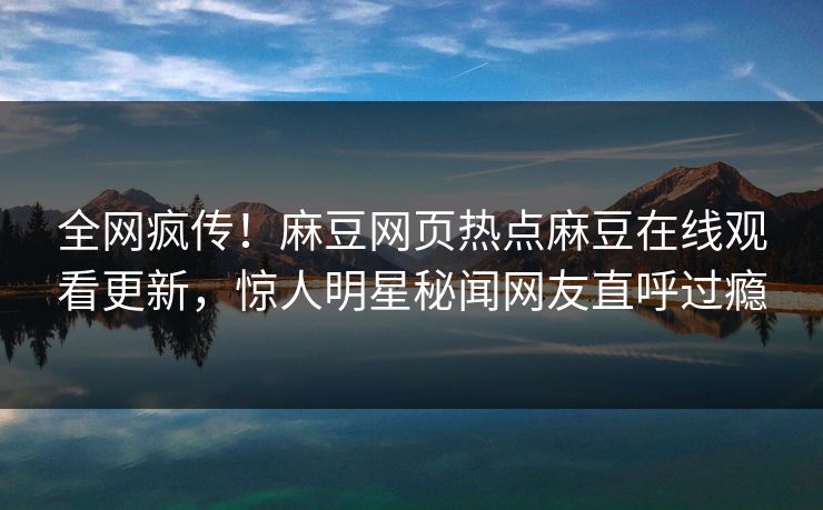 全网疯传！麻豆网页热点麻豆在线观看更新，惊人明星秘闻网友直呼过瘾