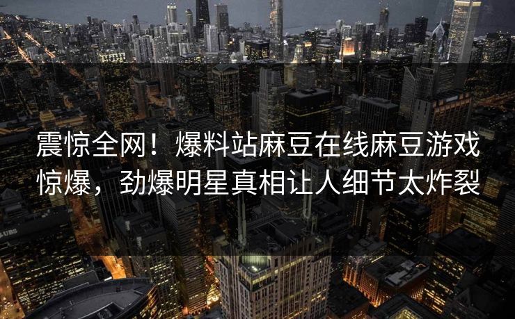 震惊全网！爆料站麻豆在线麻豆游戏惊爆，劲爆明星真相让人细节太炸裂