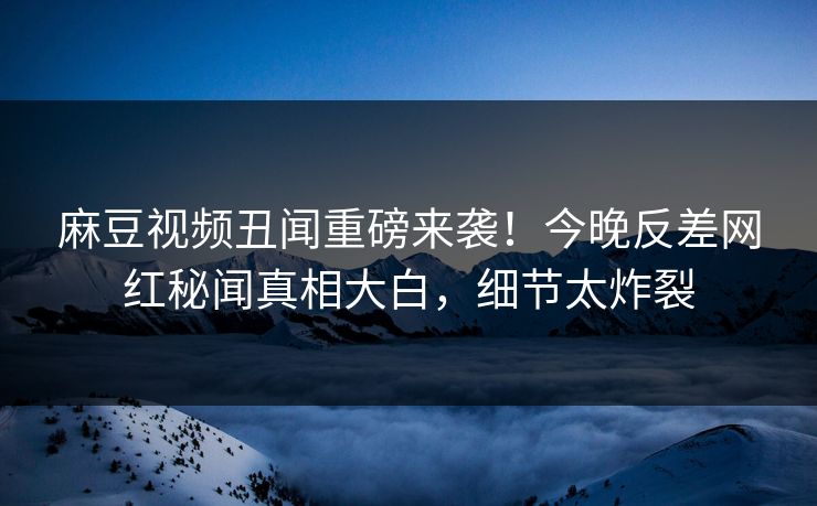 麻豆视频丑闻重磅来袭！今晚反差网红秘闻真相大白，细节太炸裂