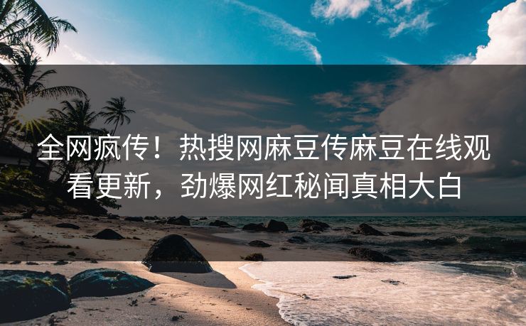 全网疯传！热搜网麻豆传麻豆在线观看更新，劲爆网红秘闻真相大白