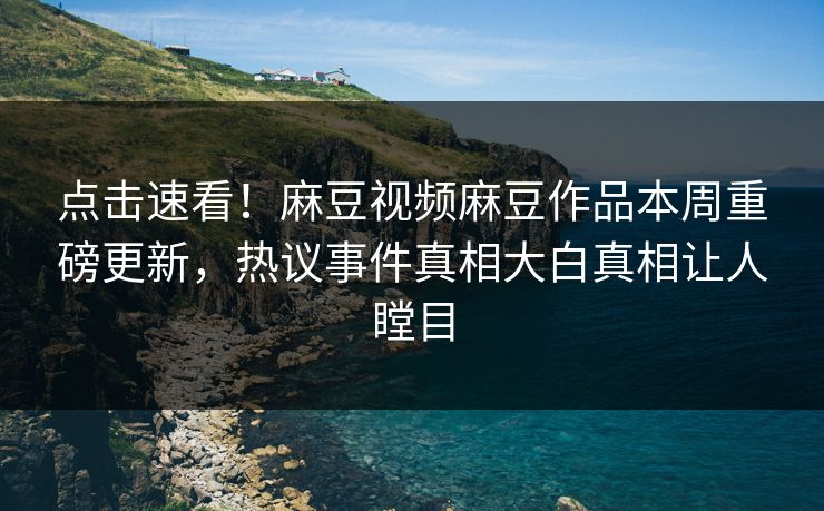 点击速看！麻豆视频麻豆作品本周重磅更新，热议事件真相大白真相让人瞠目