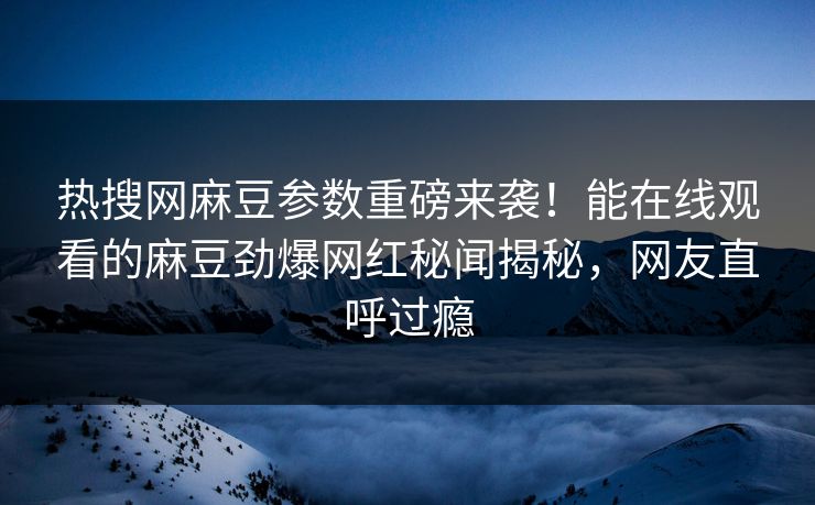 热搜网麻豆参数重磅来袭！能在线观看的麻豆劲爆网红秘闻揭秘，网友直呼过瘾