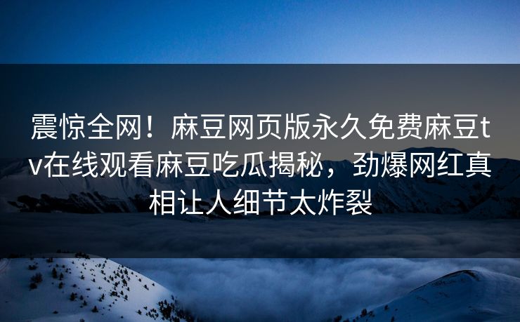 震惊全网！麻豆网页版永久免费麻豆tv在线观看麻豆吃瓜揭秘，劲爆网红真相让人细节太炸裂