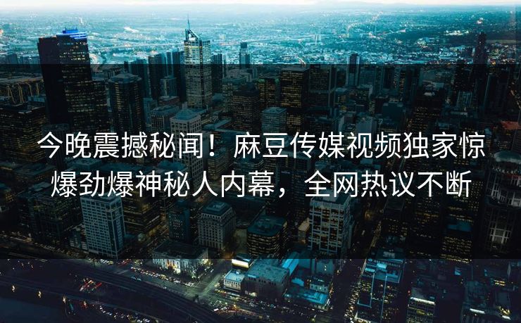 今晚震撼秘闻！麻豆传媒视频独家惊爆劲爆神秘人内幕，全网热议不断