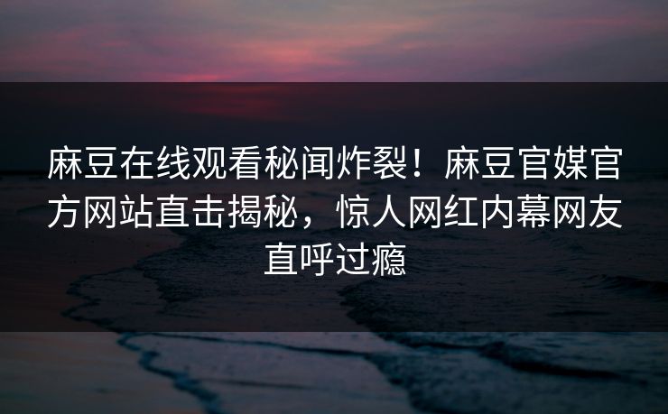 麻豆在线观看秘闻炸裂！麻豆官媒官方网站直击揭秘，惊人网红内幕网友直呼过瘾