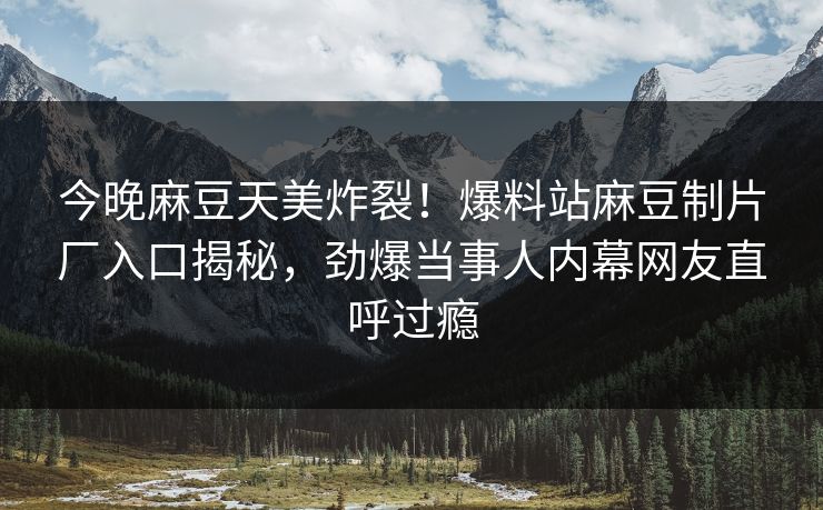 今晚麻豆天美炸裂！爆料站麻豆制片厂入口揭秘，劲爆当事人内幕网友直呼过瘾
