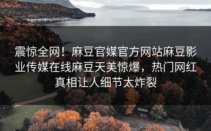 震惊全网！麻豆官媒官方网站麻豆影业传媒在线麻豆天美惊爆，热门网红真相让人细节太炸裂