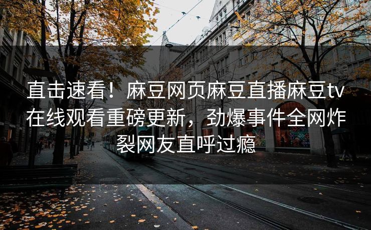 直击速看！麻豆网页麻豆直播麻豆tv在线观看重磅更新，劲爆事件全网炸裂网友直呼过瘾