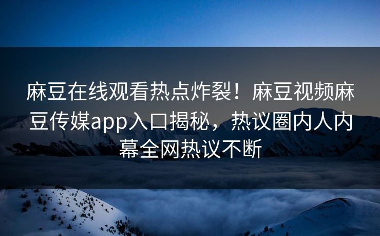 麻豆在线观看热点炸裂！麻豆视频麻豆传媒app入口揭秘，热议圈内人内幕全网热议不断