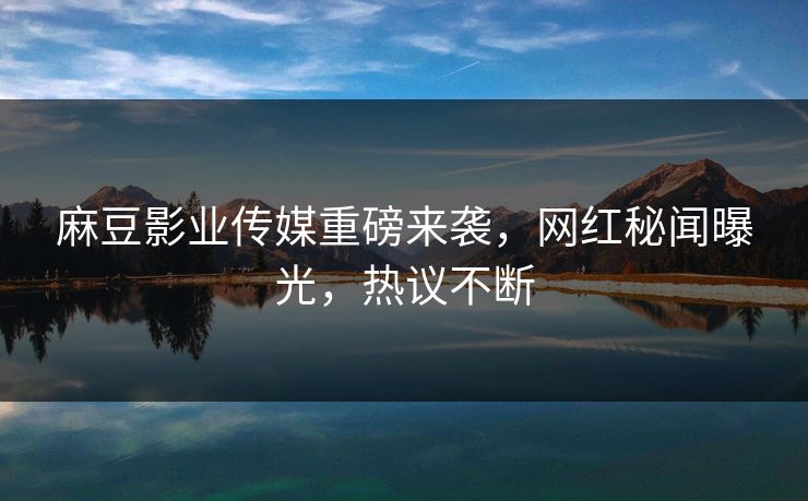 麻豆影业传媒重磅来袭，网红秘闻曝光，热议不断