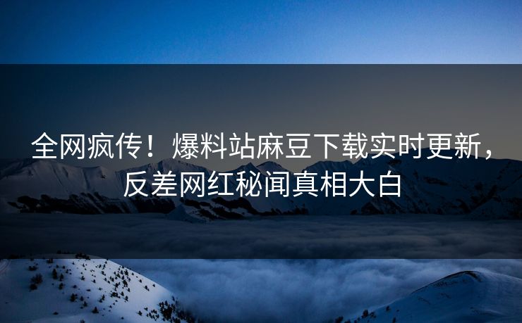 全网疯传！爆料站麻豆下载实时更新，反差网红秘闻真相大白